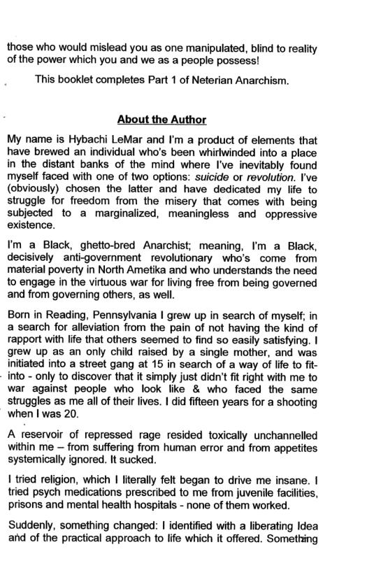 those who would mislead you as one manipulated, blind to reality of the power which you and we as a people possess! This booklet completes Part 1 of Neterian Anarchism. About the Author My name is Hybachi LeMar and I’m a product of elements that have brewed an individual who’s been whirlwinded into a place in the distant banks of the mind where I’ve inevitably found myself faced with one of two options: suicide or revolution. I’ve (obviously) chosen the latter and have dedicated my life to struggle for freedom from the misery that comes with being subjected to a marginalized, meaningless and oppressive existence. I’m a Black, ghetto-bred Anarchist; meaning, I’m a Black, decisively anti-government revolutionary who’s come from material poverty in North Ametika and who understands the need to engage in the virtuous war for living free from being governed and from governing others, as well. Bom in Reading, Pennsylvania | grew up in search of myself; in a search for alleviation from the pain of not having the kind of rapport with life that others seemed to find so easily satisfying. | grew up as an only child raised by a single mother, and was initiated into a street gang at 15 in search of a way of life to fit- into - only to discover that it simply just didn’t it right with me to war against people who look like & who faced the same struggles as me all of their lives. | did fifteen years for a shooting when | was 20. A reservoir of repressed rage resided toxically unchannelled within me — from suffering from human error and from appetites systemically ignored. It sucked. 1 tried religion, which | literally felt began to drive me insane. | tried psych medications prescribed to me from juvenile facilities, prisons and mental health hospitals - none of them worked. Suddenly, something changed: | identified with a liberating Idea and of the practical approach to life which it offered. Something